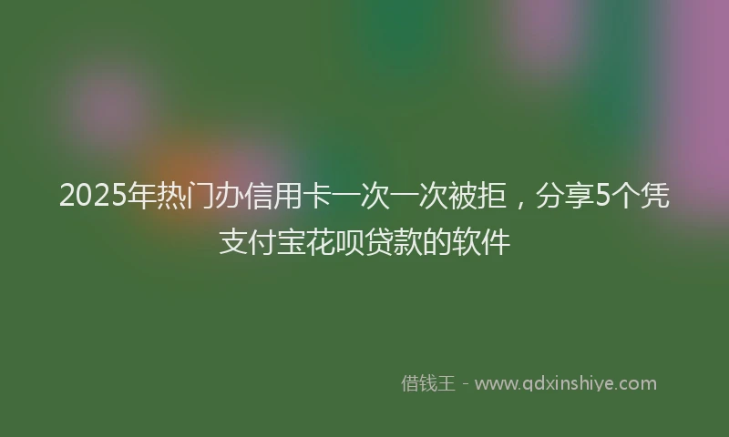 2025年热门办信用卡一次一次被拒，分享5个凭支付宝花呗贷款的软件