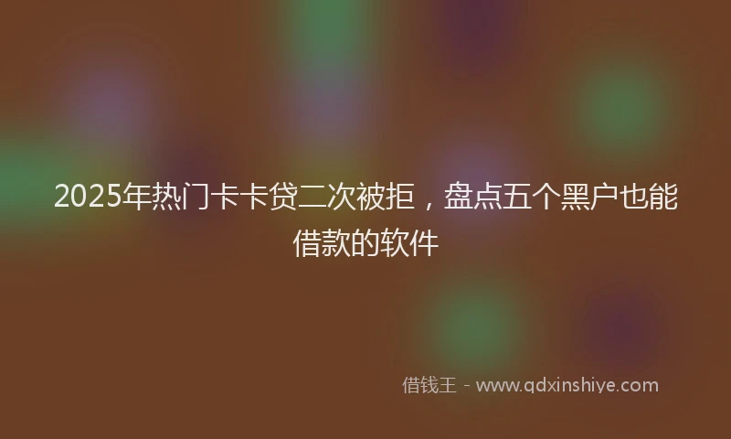 2025年热门卡卡贷二次被拒，盘点五个黑户也能借款的软件