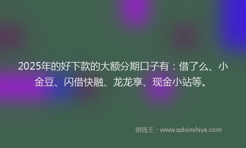 2025年的好下款的大额分期口子有：借了么、小金豆、闪借快融、龙龙享、现金小站等。
