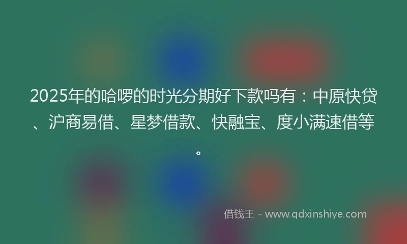 2025年的哈啰的时光分期好下款吗有：中原快贷、沪商易借、星梦借款、快融宝、度小满速借等。