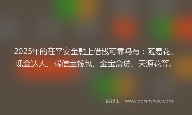 2025年的在平安金融上借钱可靠吗有：随易花、现金达人、瑞信宝钱包、金宝盒贷、天源花等。