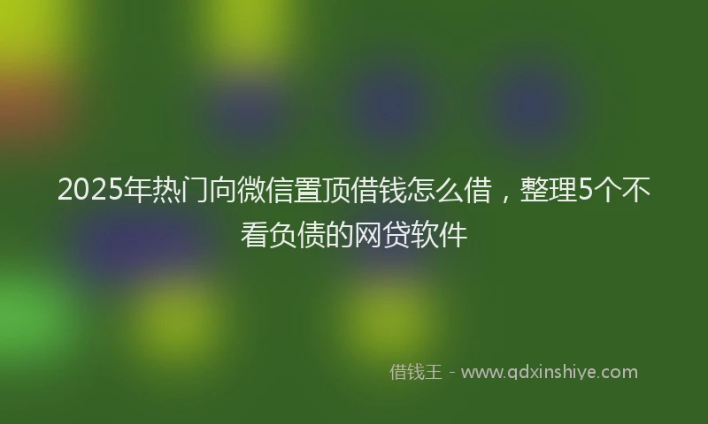 2025年热门向微信置顶借钱怎么借，整理5个不看负债的网贷软件
