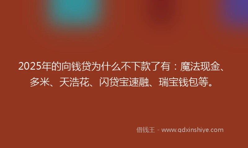 2025年的向钱贷为什么不下款了有：魔法现金、多米、天浩花、闪贷宝速融、瑞宝钱包等。