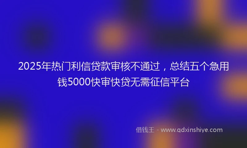 2025年热门利信贷款审核不通过，总结五个急用钱5000快审快贷无需征信平台
