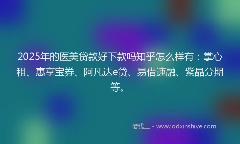 2025年的医美贷款好下款吗知乎怎么样有：掌心租、惠享宝券、阿凡达e贷、易借速融、紫晶分期等。
