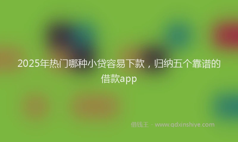 2025年热门哪种小贷容易下款，归纳五个靠谱的借款app