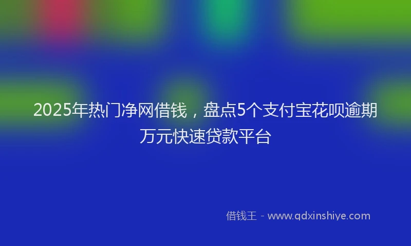 2025年热门净网借钱，盘点5个支付宝花呗逾期万元快速贷款平台