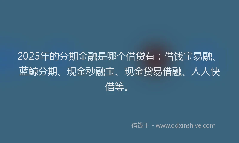 2025年的分期金融是哪个借贷有：借钱宝易融、蓝鲸分期、现金秒融宝、现金贷易借融、人人快借等。