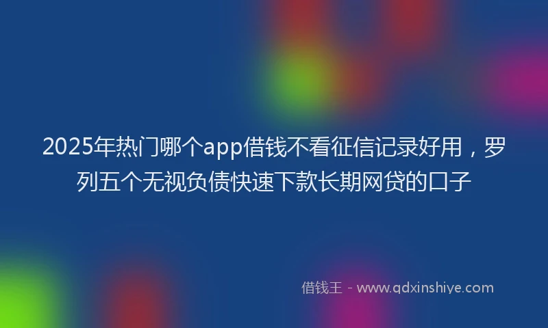 2025年热门哪个app借钱不看征信记录好用，罗列五个无视负债快速下款长期网贷的口子
