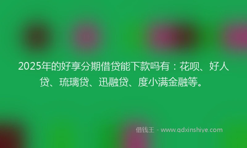 2025年的好享分期借贷能下款吗有：花呗、好人贷、琉璃贷、迅融贷、度小满金融等。