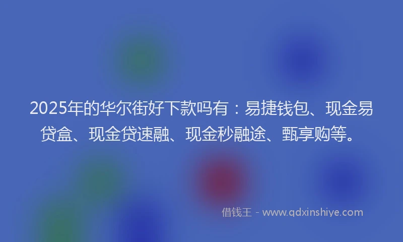 2025年的华尔街好下款吗有：易捷钱包、现金易贷盒、现金贷速融、现金秒融途、甄享购等。