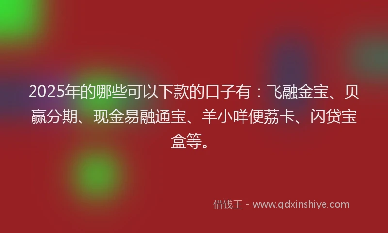 2025年的哪些可以下款的口子有：飞融金宝、贝赢分期、现金易融通宝、羊小咩便荔卡、闪贷宝盒等。