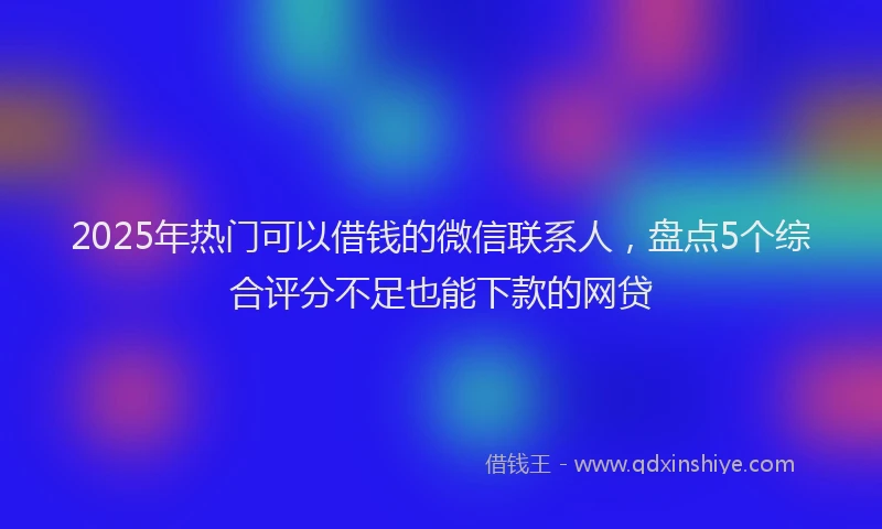 2025年热门可以借钱的微信联系人，盘点5个综合评分不足也能下款的网贷