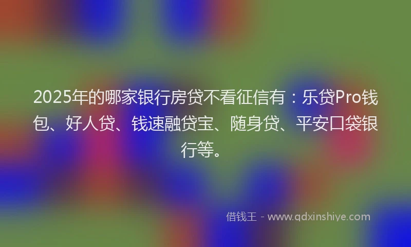 2025年的哪家银行房贷不看征信有：乐贷Pro钱包、好人贷、钱速融贷宝、随身贷、平安口袋银行等。