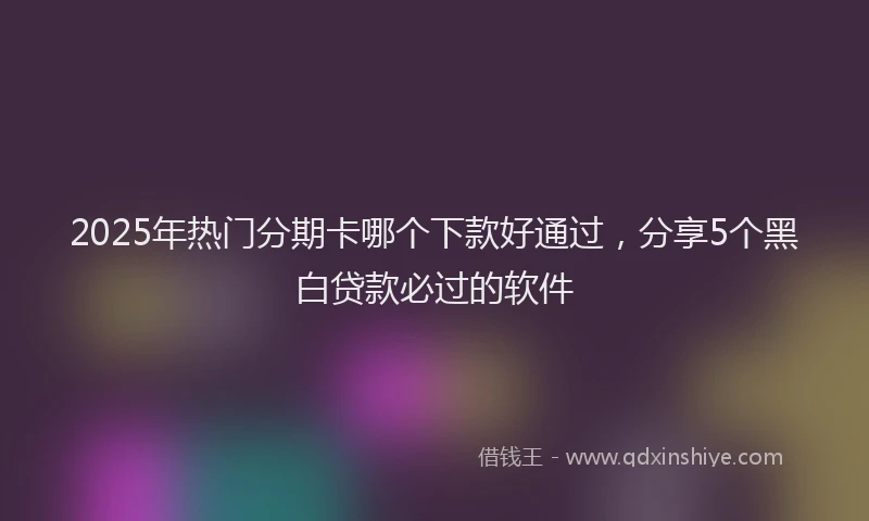2025年热门分期卡哪个下款好通过，分享5个黑白贷款必过的软件