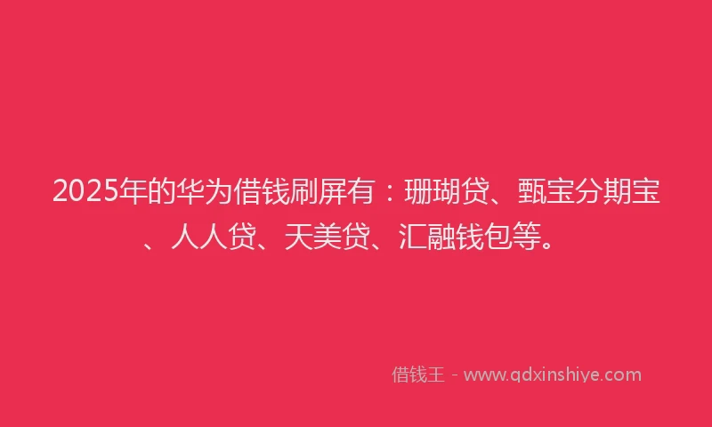 2025年的华为借钱刷屏有：珊瑚贷、甄宝分期宝、人人贷、天美贷、汇融钱包等。