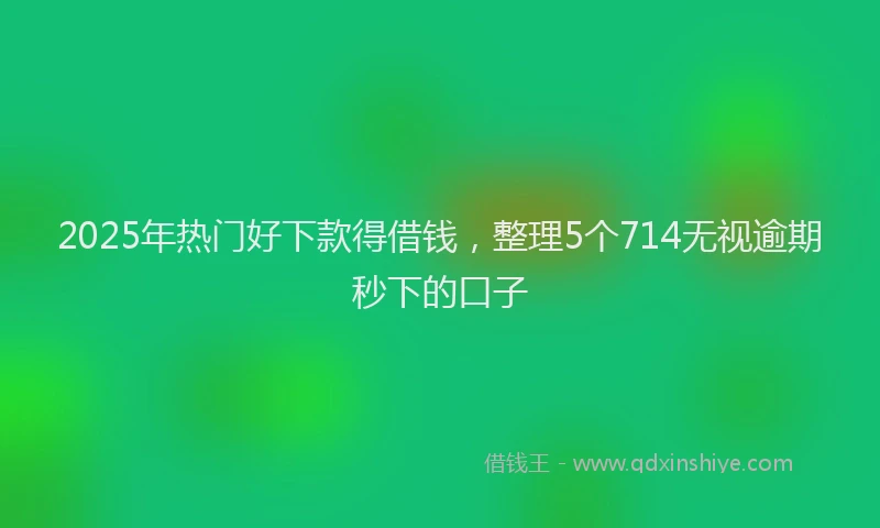 2025年热门好下款得借钱，整理5个714无视逾期秒下的口子