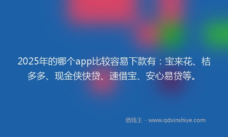 2025年的哪个app比较容易下款有：宝来花、桔多多、现金侠快贷、速借宝、安心易贷等。