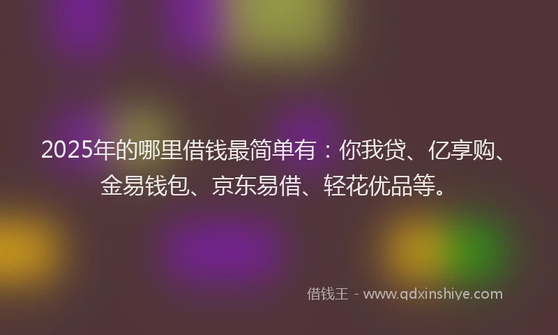 2025年的哪里借钱最简单有：你我贷、亿享购、金易钱包、京东易借、轻花优品等。