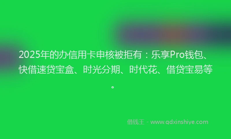 2025年的办信用卡申核被拒有：乐享Pro钱包、快借速贷宝盒、时光分期、时代花、借贷宝易等。