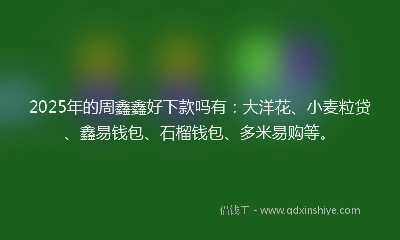 2025年的周鑫鑫好下款吗有：大洋花、小麦粒贷、鑫易钱包、石榴钱包、多米易购等。