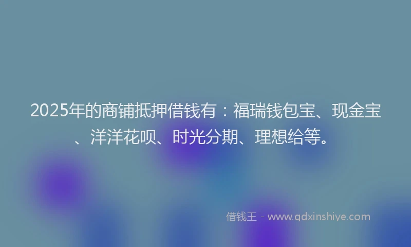 2025年的商铺抵押借钱有：福瑞钱包宝、现金宝、洋洋花呗、时光分期、理想给等。