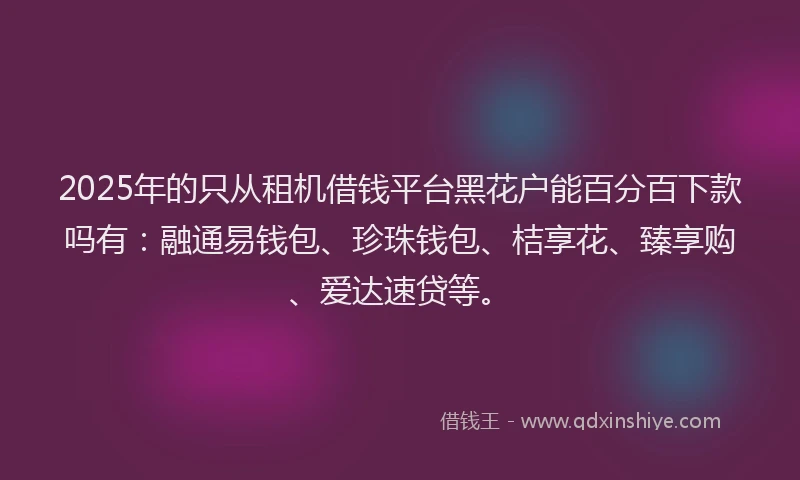 2025年的只从租机借钱平台黑花户能百分百下款吗有：融通易钱包、珍珠钱包、桔享花、臻享购、爱达速贷等。