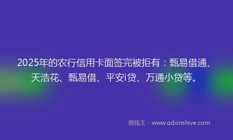 2025年的农行信用卡面签完被拒有：甄易借通、天浩花、甄易借、平安i贷、万通小贷等。