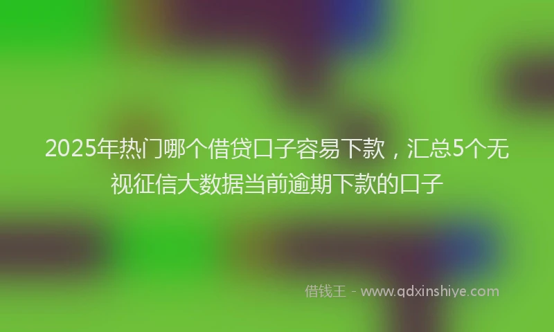 2025年热门哪个借贷口子容易下款，汇总5个无视征信大数据当前逾期下款的口子
