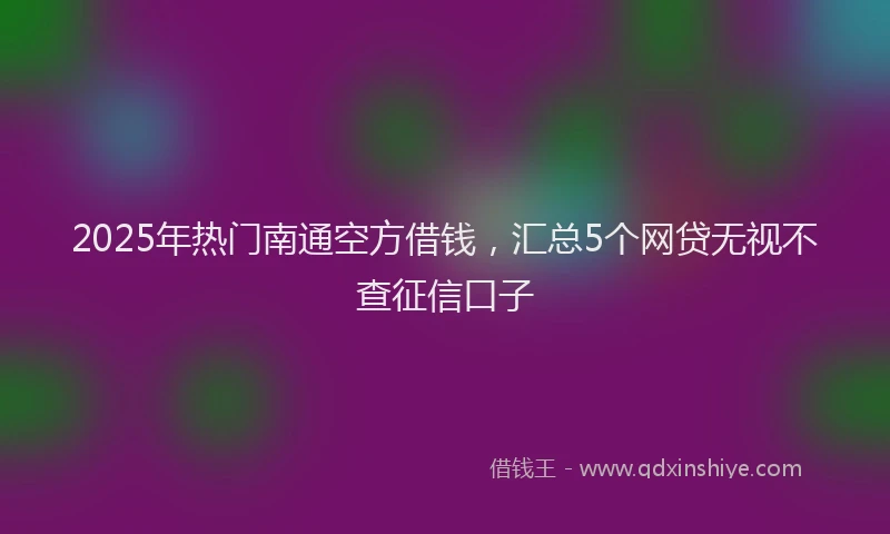 2025年热门南通空方借钱，汇总5个网贷无视不查征信口子