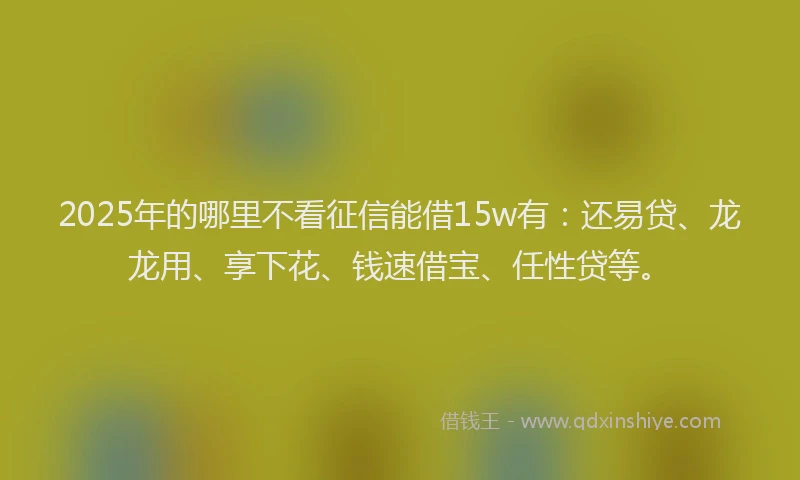 2025年的哪里不看征信能借15w有：还易贷、龙龙用、享下花、钱速借宝、任性贷等。
