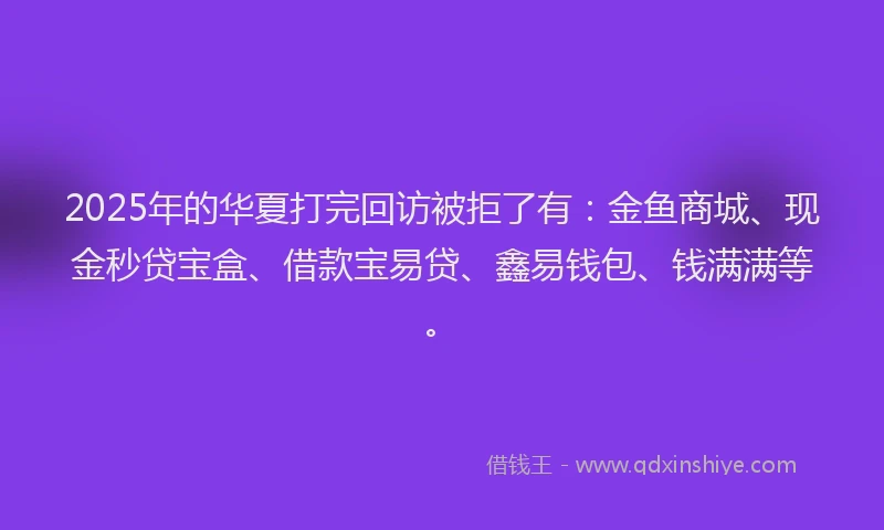 2025年的华夏打完回访被拒了有：金鱼商城、现金秒贷宝盒、借款宝易贷、鑫易钱包、钱满满等。
