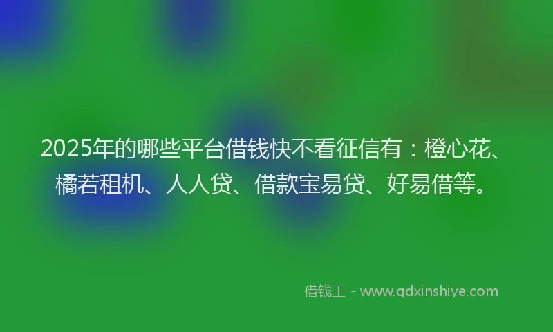 2025年的哪些平台借钱快不看征信有：橙心花、橘若租机、人人贷、借款宝易贷、好易借等。