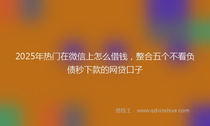 2025年热门在微信上怎么借钱，整合五个不看负债秒下款的网贷口子