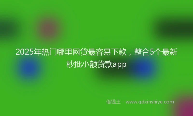 2025年热门哪里网贷最容易下款，整合5个最新秒批小额贷款app