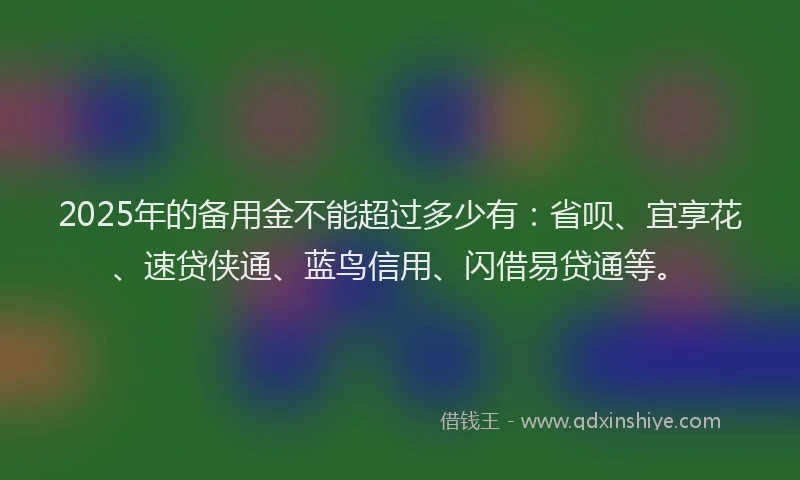 2025年的备用金不能超过多少有：省呗、宜享花、速贷侠通、蓝鸟信用、闪借易贷通等。