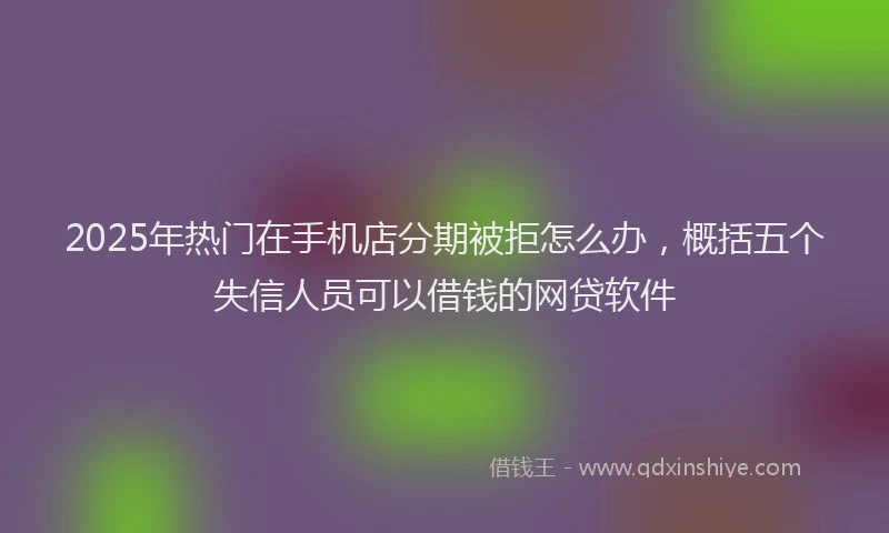 2025年热门在手机店分期被拒怎么办，概括五个失信人员可以借钱的网贷软件