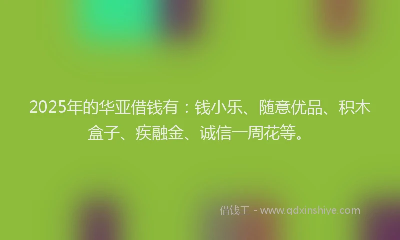 2025年的华亚借钱有：钱小乐、随意优品、积木盒子、疾融金、诚信一周花等。