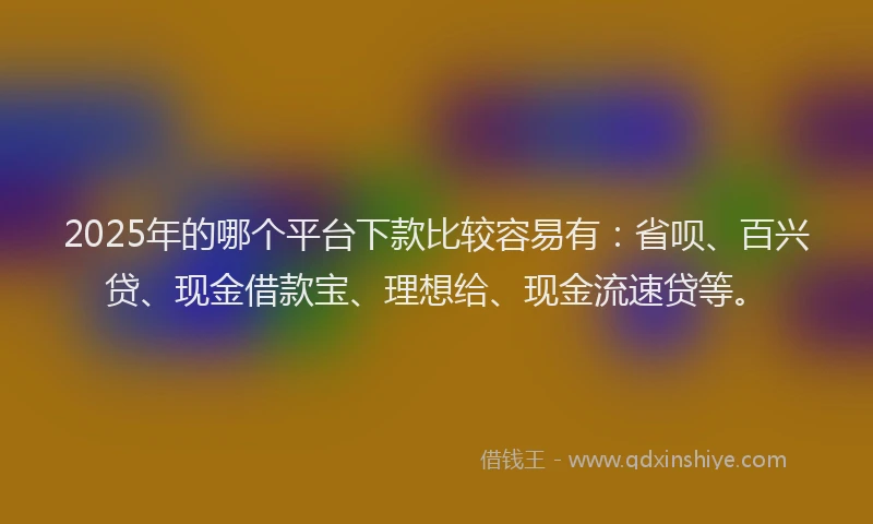2025年的哪个平台下款比较容易有：省呗、百兴贷、现金借款宝、理想给、现金流速贷等。