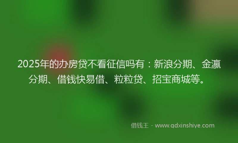 2025年的办房贷不看征信吗有：新浪分期、金瀛分期、借钱快易借、粒粒贷、招宝商城等。