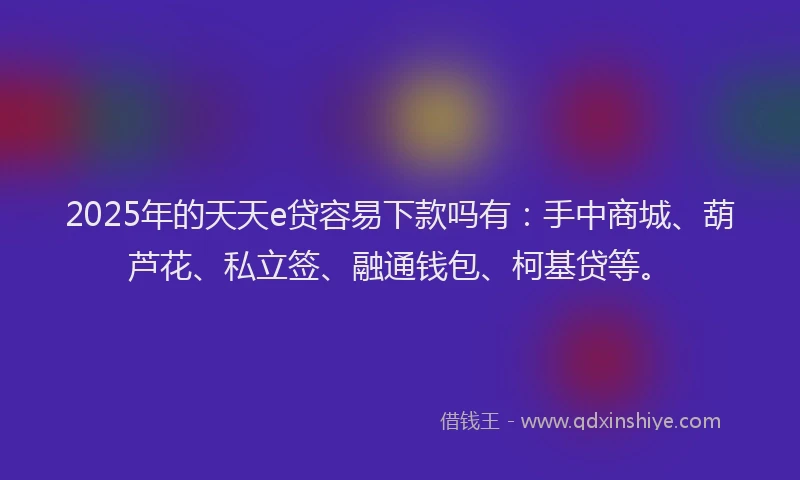 2025年的天天e贷容易下款吗有：手中商城、葫芦花、私立签、融通钱包、柯基贷等。