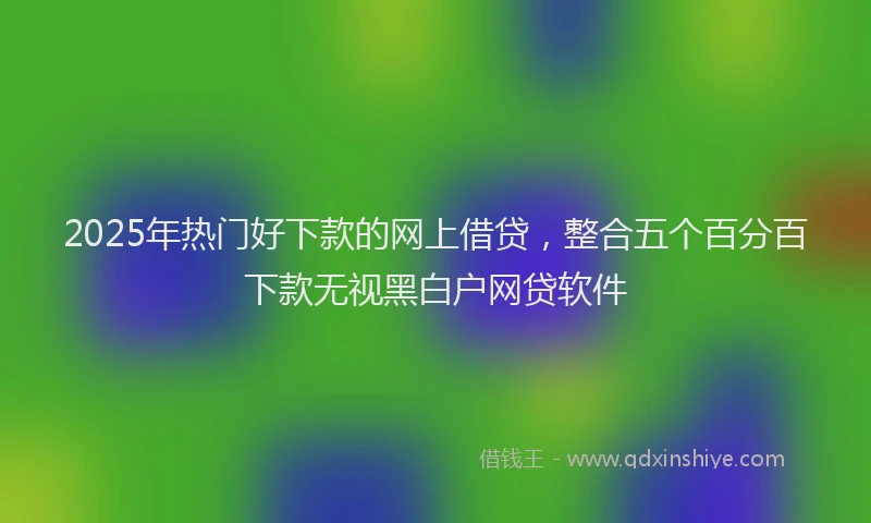 2025年热门好下款的网上借贷，整合五个百分百下款无视黑白户网贷软件