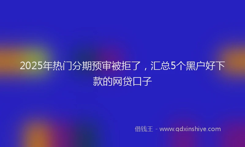 2025年热门分期预审被拒了，汇总5个黑户好下款的网贷口子