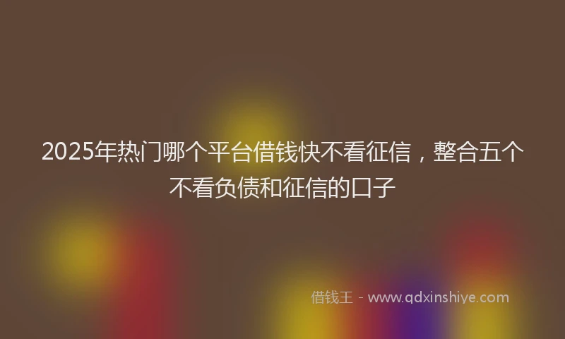 2025年热门哪个平台借钱快不看征信，整合五个不看负债和征信的口子