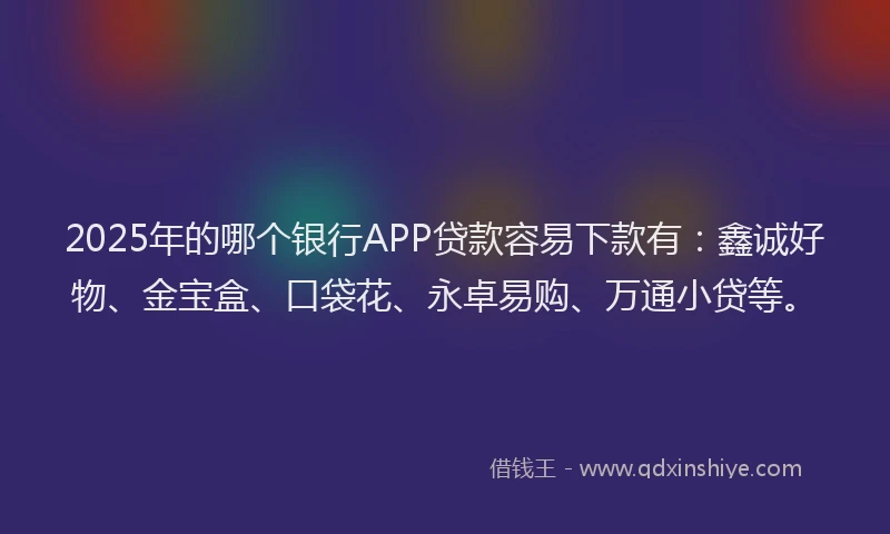 2025年的哪个银行APP贷款容易下款有：鑫诚好物、金宝盒、口袋花、永卓易购、万通小贷等。