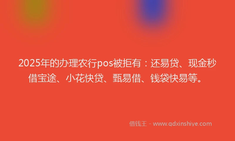 2025年的办理农行pos被拒有：还易贷、现金秒借宝途、小花快贷、甄易借、钱袋快易等。