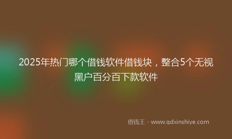 2025年热门哪个借钱软件借钱块，整合5个无视黑户百分百下款软件