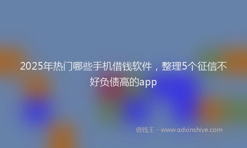 2025年热门哪些手机借钱软件，整理5个征信不好负债高的app