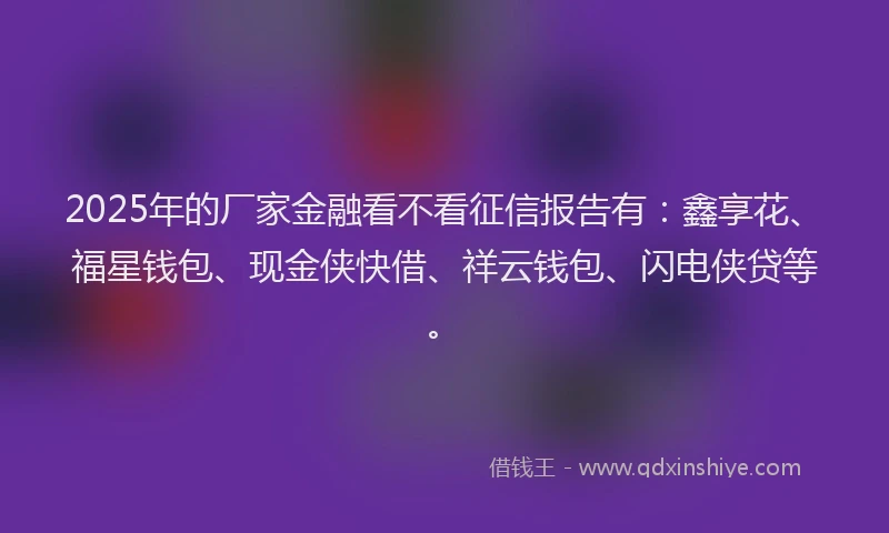 2025年的厂家金融看不看征信报告有：鑫享花、福星钱包、现金侠快借、祥云钱包、闪电侠贷等。