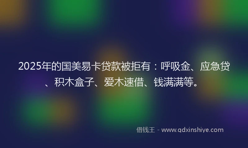 2025年的国美易卡贷款被拒有：呼吸金、应急贷、积木盒子、爱木速借、钱满满等。